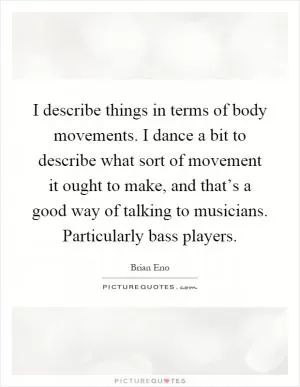 I describe things in terms of body movements. I dance a bit to describe what sort of movement it ought to make, and that’s a good way of talking to musicians. Particularly bass players Picture Quote #1
