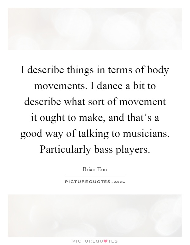 I describe things in terms of body movements. I dance a bit to describe what sort of movement it ought to make, and that's a good way of talking to musicians. Particularly bass players Picture Quote #1