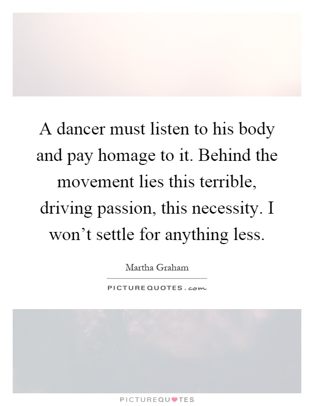 A dancer must listen to his body and pay homage to it. Behind the movement lies this terrible, driving passion, this necessity. I won't settle for anything less Picture Quote #1