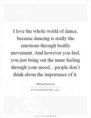 I love the whole world of dance, because dancing is really the emotions through bodily movement. And however you feel, you just bring out the inner feeling through your mood... people don’t think about the importance of it Picture Quote #1