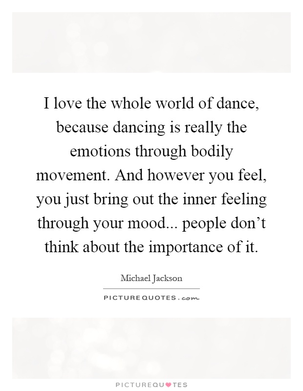 I love the whole world of dance, because dancing is really the emotions through bodily movement. And however you feel, you just bring out the inner feeling through your mood... people don't think about the importance of it Picture Quote #1