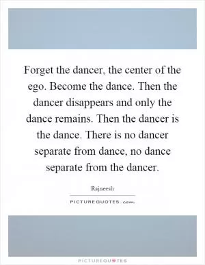 Forget the dancer, the center of the ego. Become the dance. Then the dancer disappears and only the dance remains. Then the dancer is the dance. There is no dancer separate from dance, no dance separate from the dancer Picture Quote #1