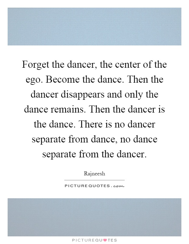 Forget the dancer, the center of the ego. Become the dance. Then the dancer disappears and only the dance remains. Then the dancer is the dance. There is no dancer separate from dance, no dance separate from the dancer Picture Quote #1