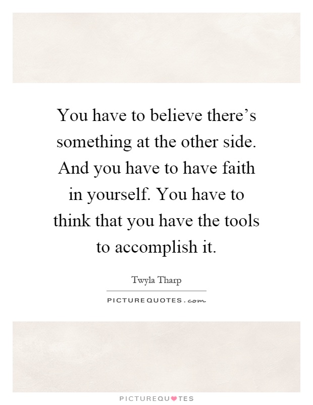 You have to believe there's something at the other side. And you have to have faith in yourself. You have to think that you have the tools to accomplish it Picture Quote #1