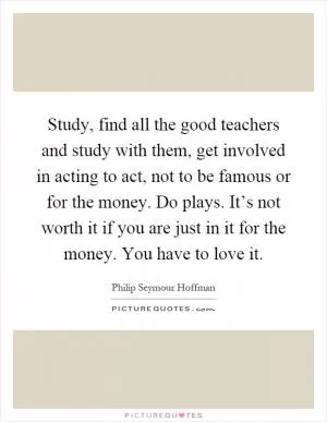 Study, find all the good teachers and study with them, get involved in acting to act, not to be famous or for the money. Do plays. It’s not worth it if you are just in it for the money. You have to love it Picture Quote #1