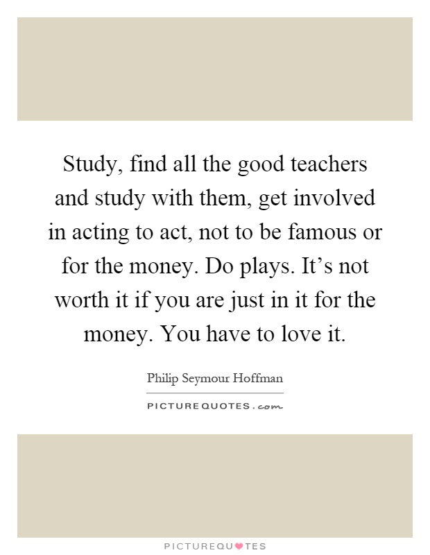 Study, find all the good teachers and study with them, get involved in acting to act, not to be famous or for the money. Do plays. It's not worth it if you are just in it for the money. You have to love it Picture Quote #1