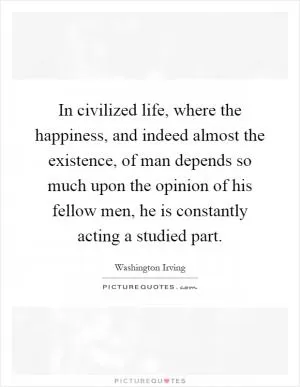 In civilized life, where the happiness, and indeed almost the existence, of man depends so much upon the opinion of his fellow men, he is constantly acting a studied part Picture Quote #1