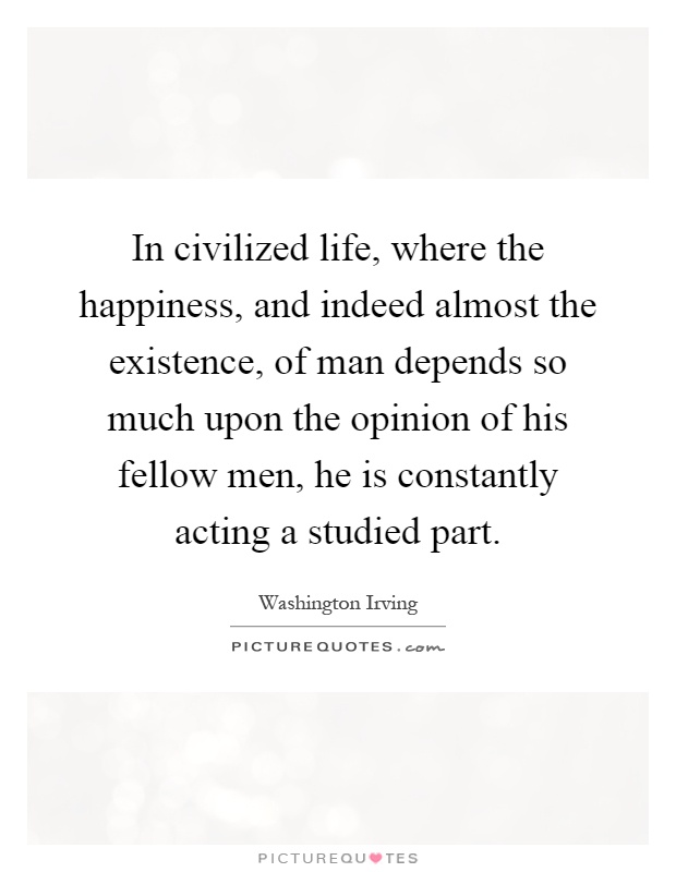 In civilized life, where the happiness, and indeed almost the existence, of man depends so much upon the opinion of his fellow men, he is constantly acting a studied part Picture Quote #1