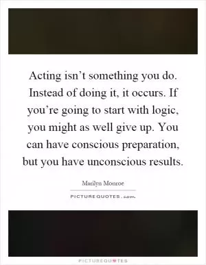 Acting isn’t something you do. Instead of doing it, it occurs. If you’re going to start with logic, you might as well give up. You can have conscious preparation, but you have unconscious results Picture Quote #1