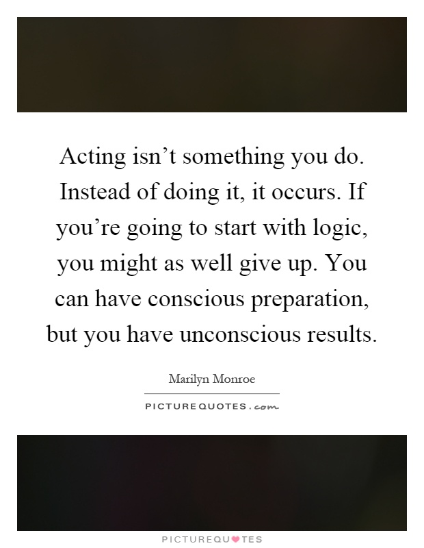 Acting isn't something you do. Instead of doing it, it occurs. If you're going to start with logic, you might as well give up. You can have conscious preparation, but you have unconscious results Picture Quote #1