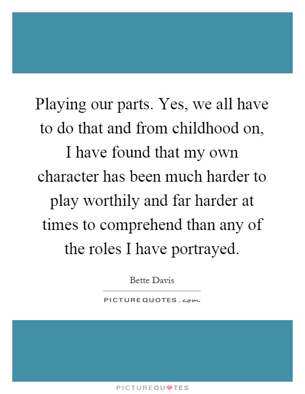 Playing our parts. Yes, we all have to do that and from childhood on, I have found that my own character has been much harder to play worthily and far harder at times to comprehend than any of the roles I have portrayed Picture Quote #1