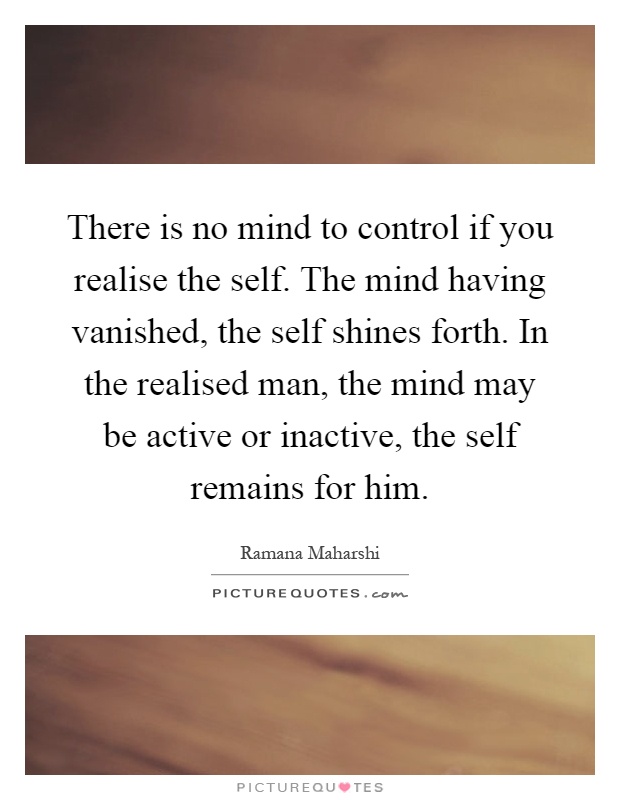 There is no mind to control if you realise the self. The mind having vanished, the self shines forth. In the realised man, the mind may be active or inactive, the self remains for him Picture Quote #1
