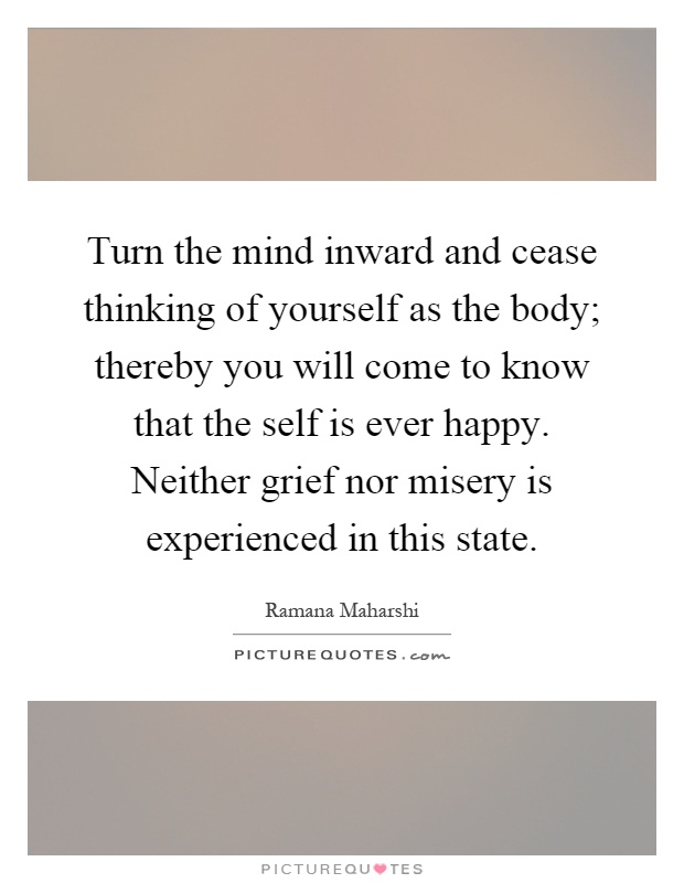 Turn the mind inward and cease thinking of yourself as the body; thereby you will come to know that the self is ever happy. Neither grief nor misery is experienced in this state Picture Quote #1