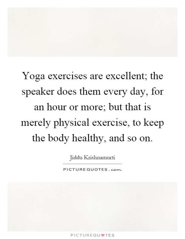 Yoga exercises are excellent; the speaker does them every day, for an hour or more; but that is merely physical exercise, to keep the body healthy, and so on Picture Quote #1