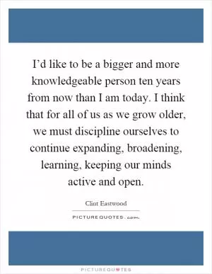 I’d like to be a bigger and more knowledgeable person ten years from now than I am today. I think that for all of us as we grow older, we must discipline ourselves to continue expanding, broadening, learning, keeping our minds active and open Picture Quote #1