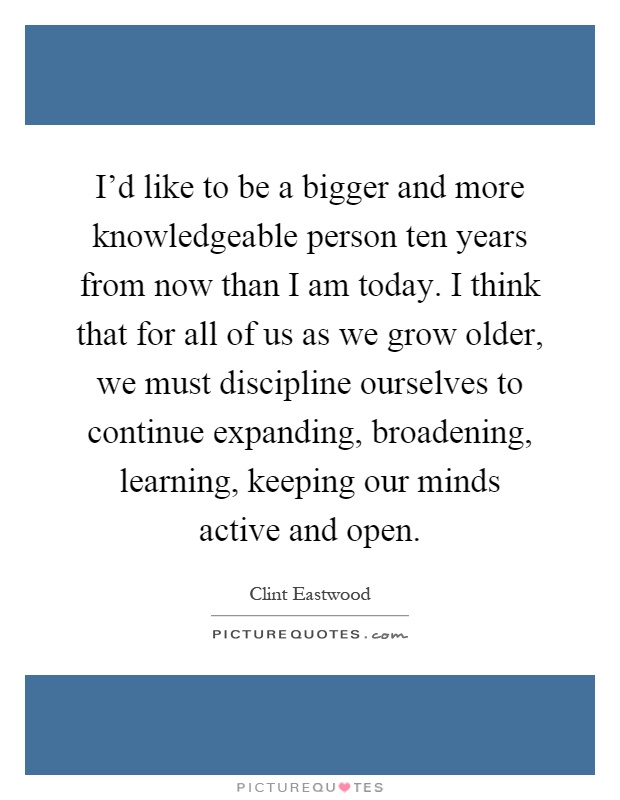 I'd like to be a bigger and more knowledgeable person ten years from now than I am today. I think that for all of us as we grow older, we must discipline ourselves to continue expanding, broadening, learning, keeping our minds active and open Picture Quote #1