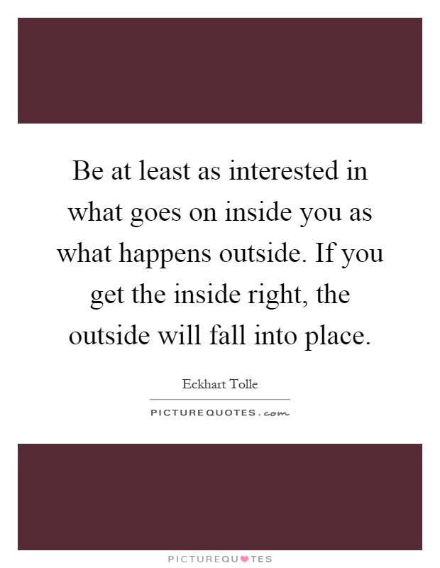 Be at least as interested in what goes on inside you as what happens outside. If you get the inside right, the outside will fall into place Picture Quote #1