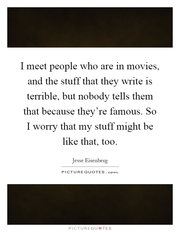 I meet people who are in movies, and the stuff that they write is terrible, but nobody tells them that because they're famous. So I worry that my stuff might be like that, too Picture Quote #1