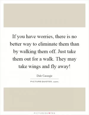 If you have worries, there is no better way to eliminate them than by walking them off. Just take them out for a walk. They may take wings and fly away! Picture Quote #1