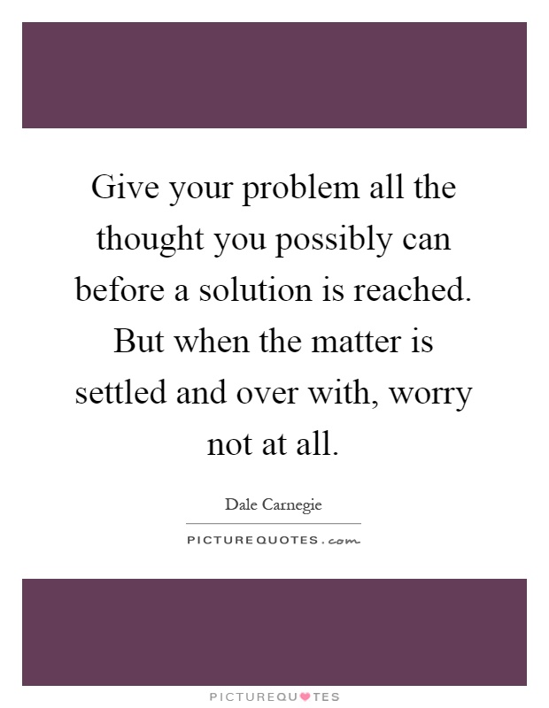 Give your problem all the thought you possibly can before a solution is reached. But when the matter is settled and over with, worry not at all Picture Quote #1