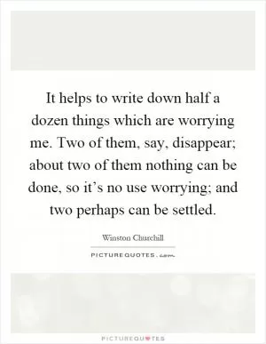 It helps to write down half a dozen things which are worrying me. Two of them, say, disappear; about two of them nothing can be done, so it’s no use worrying; and two perhaps can be settled Picture Quote #1