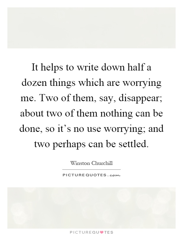 It helps to write down half a dozen things which are worrying me. Two of them, say, disappear; about two of them nothing can be done, so it's no use worrying; and two perhaps can be settled Picture Quote #1