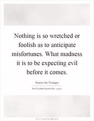 Nothing is so wretched or foolish as to anticipate misfortunes. What madness it is to be expecting evil before it comes Picture Quote #1