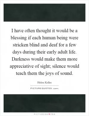 I have often thought it would be a blessing if each human being were stricken blind and deaf for a few days during their early adult life. Darkness would make them more appreciative of sight; silence would teach them the joys of sound Picture Quote #1
