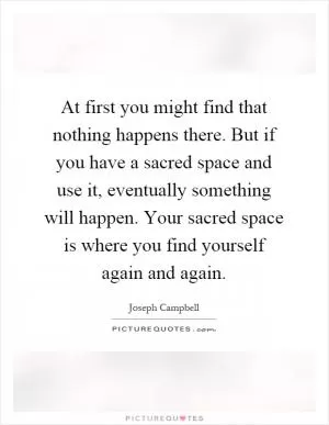 At first you might find that nothing happens there. But if you have a sacred space and use it, eventually something will happen. Your sacred space is where you find yourself again and again Picture Quote #1