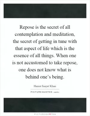 Repose is the secret of all contemplation and meditation, the secret of getting in tune with that aspect of life which is the essence of all things. When one is not accustomed to take repose, one does not know what is behind one’s being Picture Quote #1