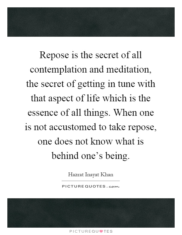 Repose is the secret of all contemplation and meditation, the secret of getting in tune with that aspect of life which is the essence of all things. When one is not accustomed to take repose, one does not know what is behind one's being Picture Quote #1