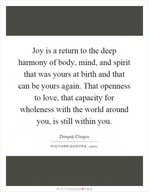 Joy is a return to the deep harmony of body, mind, and spirit that was yours at birth and that can be yours again. That openness to love, that capacity for wholeness with the world around you, is still within you Picture Quote #1
