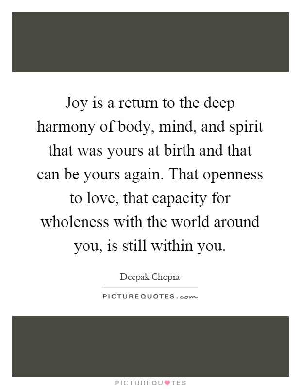 Joy is a return to the deep harmony of body, mind, and spirit that was yours at birth and that can be yours again. That openness to love, that capacity for wholeness with the world around you, is still within you Picture Quote #1