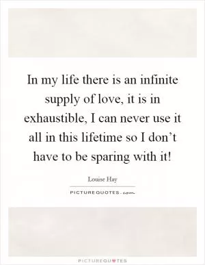In my life there is an infinite supply of love, it is in exhaustible, I can never use it all in this lifetime so I don’t have to be sparing with it! Picture Quote #1
