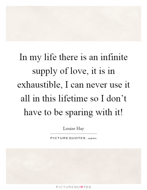 In my life there is an infinite supply of love, it is in exhaustible, I can never use it all in this lifetime so I don't have to be sparing with it! Picture Quote #1