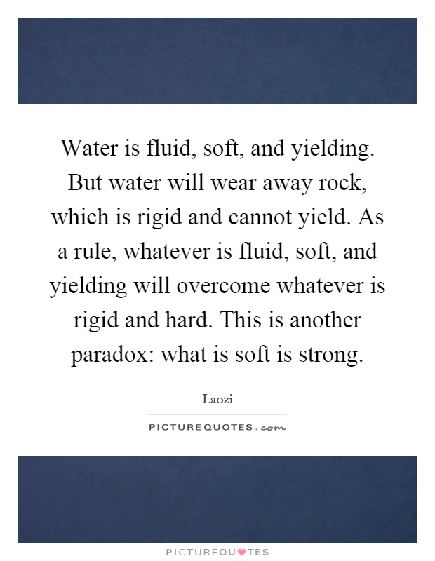 Water is fluid, soft, and yielding. But water will wear away rock, which is rigid and cannot yield. As a rule, whatever is fluid, soft, and yielding will overcome whatever is rigid and hard. This is another paradox: what is soft is strong Picture Quote #1