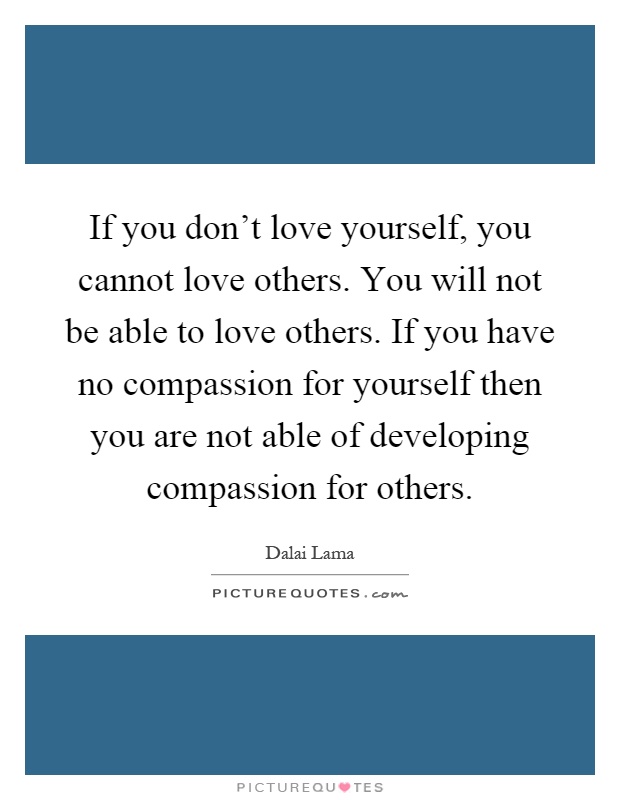 If you don't love yourself, you cannot love others. You will not be able to love others. If you have no compassion for yourself then you are not able of developing compassion for others Picture Quote #1