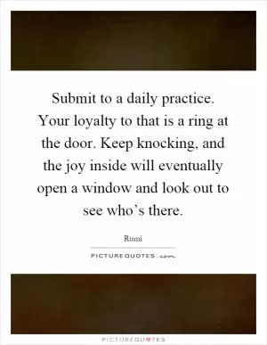 Submit to a daily practice. Your loyalty to that is a ring at the door. Keep knocking, and the joy inside will eventually open a window and look out to see who’s there Picture Quote #1
