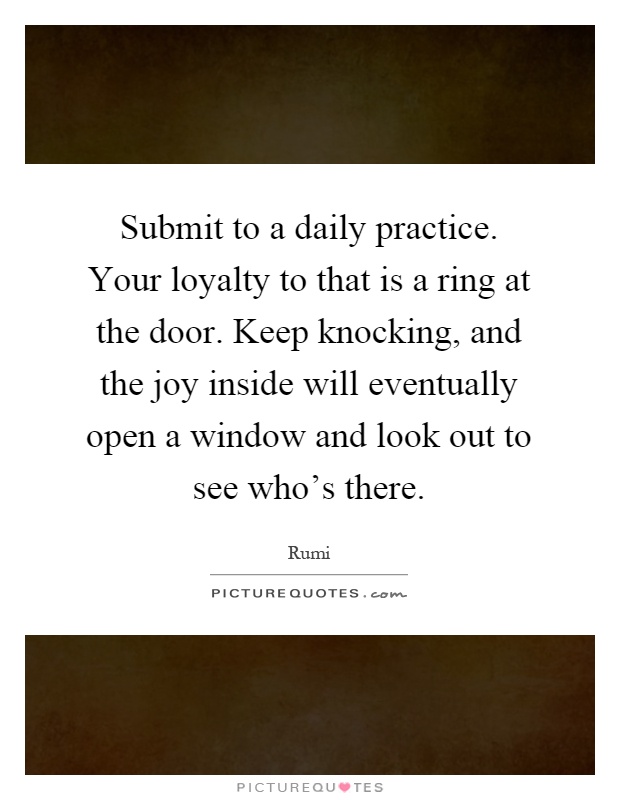 Submit to a daily practice. Your loyalty to that is a ring at the door. Keep knocking, and the joy inside will eventually open a window and look out to see who's there Picture Quote #1