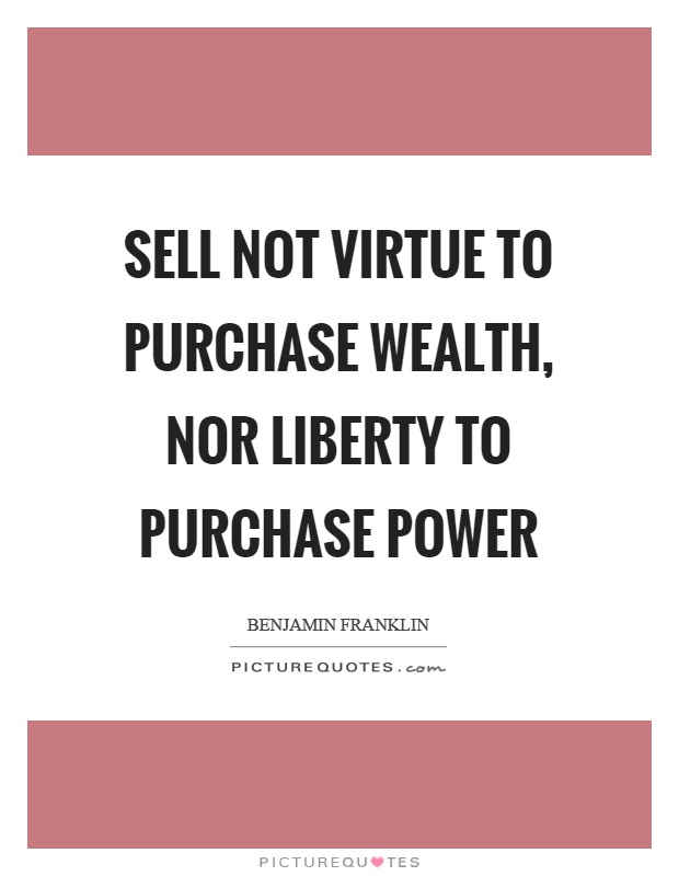 Sell not virtue to purchase wealth, nor liberty to purchase power Picture Quote #1