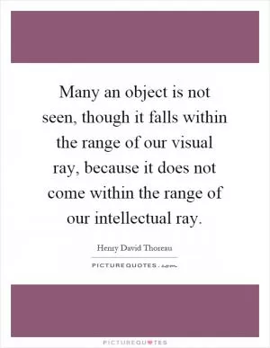 Many an object is not seen, though it falls within the range of our visual ray, because it does not come within the range of our intellectual ray Picture Quote #1