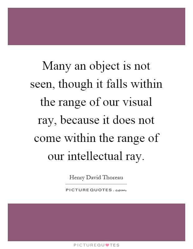 Many an object is not seen, though it falls within the range of our visual ray, because it does not come within the range of our intellectual ray Picture Quote #1