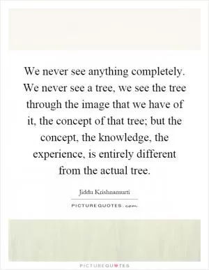 We never see anything completely. We never see a tree, we see the tree through the image that we have of it, the concept of that tree; but the concept, the knowledge, the experience, is entirely different from the actual tree Picture Quote #1