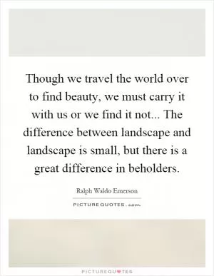 Though we travel the world over to find beauty, we must carry it with us or we find it not... The difference between landscape and landscape is small, but there is a great difference in beholders Picture Quote #1
