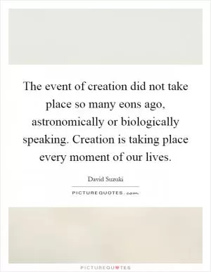 The event of creation did not take place so many eons ago, astronomically or biologically speaking. Creation is taking place every moment of our lives Picture Quote #1