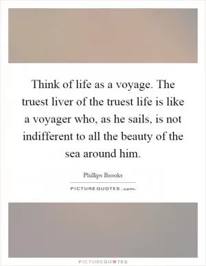 Think of life as a voyage. The truest liver of the truest life is like a voyager who, as he sails, is not indifferent to all the beauty of the sea around him Picture Quote #1