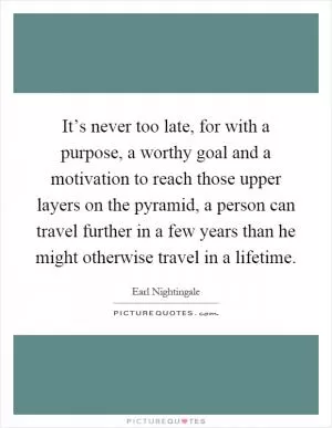 It’s never too late, for with a purpose, a worthy goal and a motivation to reach those upper layers on the pyramid, a person can travel further in a few years than he might otherwise travel in a lifetime Picture Quote #1