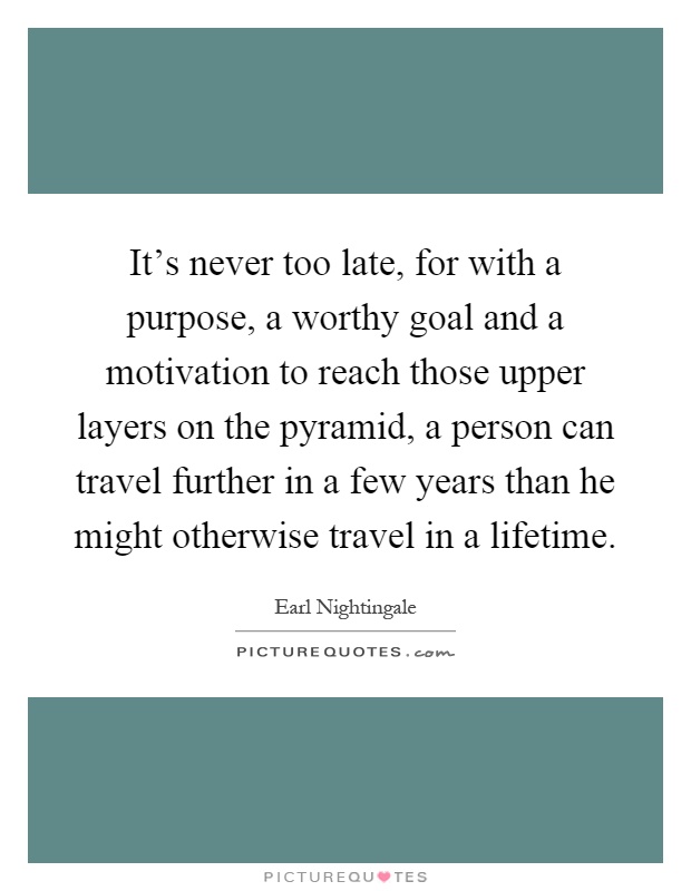 It's never too late, for with a purpose, a worthy goal and a motivation to reach those upper layers on the pyramid, a person can travel further in a few years than he might otherwise travel in a lifetime Picture Quote #1