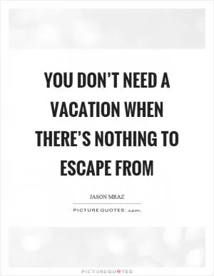 You don’t need a vacation when there’s nothing to escape from Picture Quote #1