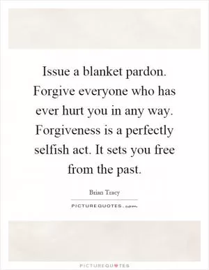 Issue a blanket pardon. Forgive everyone who has ever hurt you in any way. Forgiveness is a perfectly selfish act. It sets you free from the past Picture Quote #1